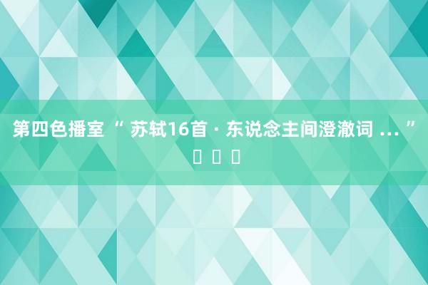 第四色播室 “ 苏轼16首 · 东说念主间澄澈词 … ” ​​​