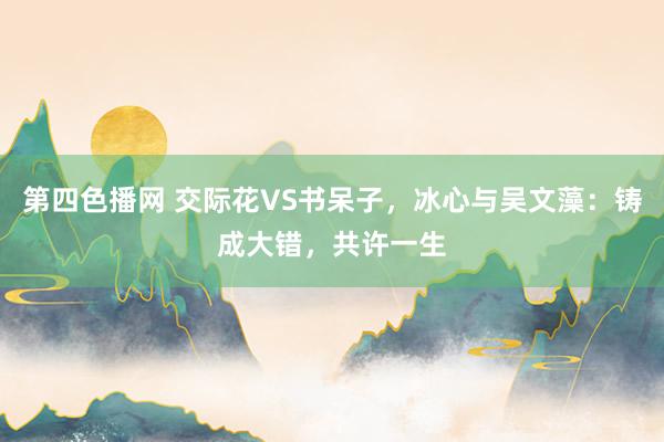 第四色播网 交际花VS书呆子，冰心与吴文藻：铸成大错，共许一生