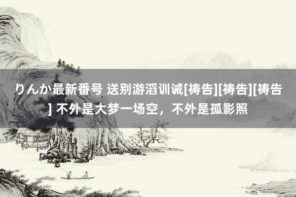 りんか最新番号 送别游滔训诫[祷告][祷告][祷告] 不外是大梦一场空，不外是孤影照