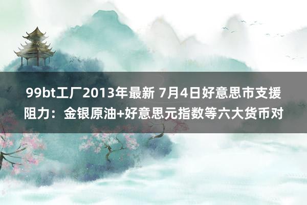 99bt工厂2013年最新 7月4日好意思市支援阻力：金银原油+好意思元指数等六大货币对