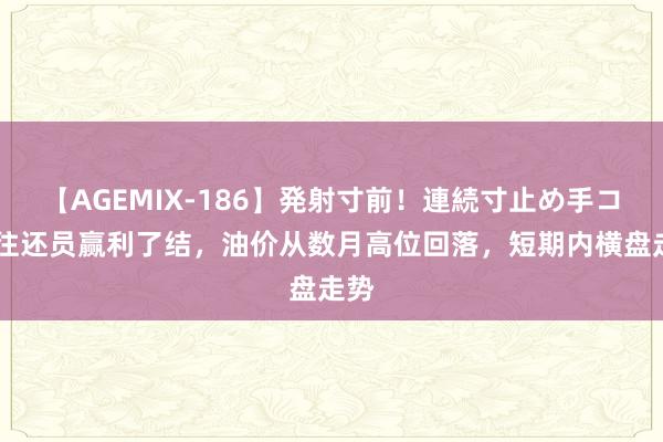 【AGEMIX-186】発射寸前！連続寸止め手コキ 往还员赢利了结，油价从数月高位回落，短期内横盘走势