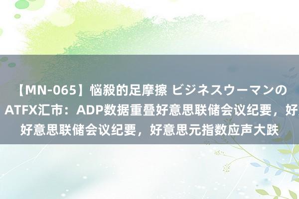 【MN-065】悩殺的足摩擦 ビジネスウーマンの淫らなフットワーク ATFX汇市：ADP数据重叠好意思联储会议纪要，好意思元指数应声大跌