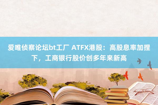 爱唯侦察论坛bt工厂 ATFX港股：高股息率加捏下，工商银行股价创多年来新高