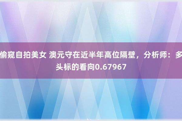 偷窥自拍美女 澳元守在近半年高位隔壁，分析师：多头标的看向0.67967