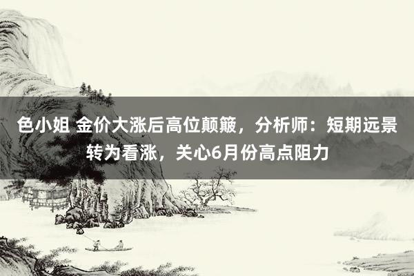 色小姐 金价大涨后高位颠簸，分析师：短期远景转为看涨，关心6月份高点阻力