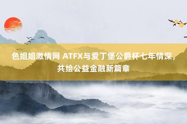 色姐姐激情网 ATFX与爱丁堡公爵杯七年情深，共绘公益金融新篇章