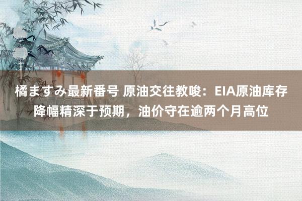 橘ますみ最新番号 原油交往教唆：EIA原油库存降幅精深于预期，油价守在逾两个月高位