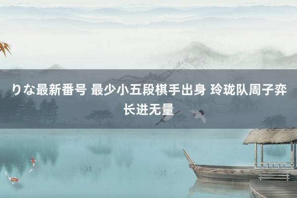 りな最新番号 最少小五段棋手出身 玲珑队周子弈长进无量