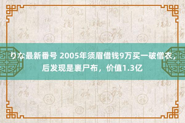 りな最新番号 2005年须眉借钱9万买一破僧衣，后发现是裹尸布，价值1.3亿