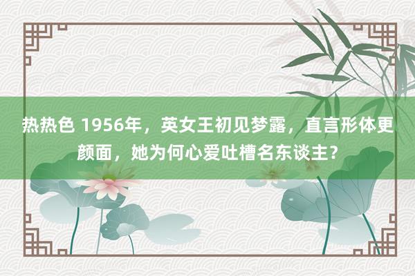 热热色 1956年，英女王初见梦露，直言形体更颜面，她为何心爱吐槽名东谈主？