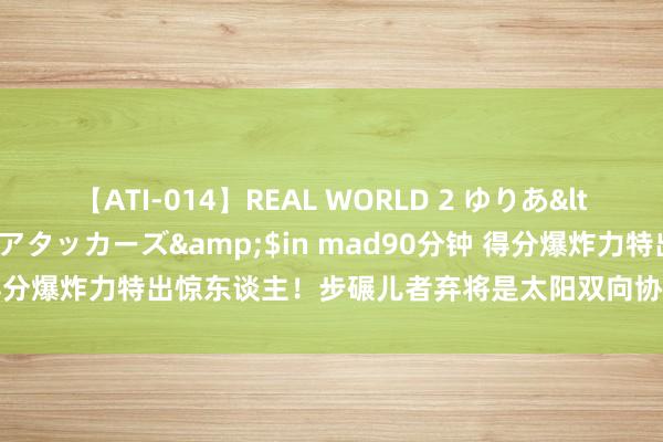 【ATI-014】REAL WORLD 2 ゆりあ</a>2004-08-26アタッカーズ&$in mad90分钟 得分爆炸力特出惊东谈主！步碾儿者弃将是太阳双向协议的最有劲竞争者？