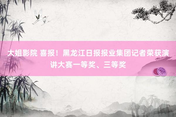 大姐影院 喜报！黑龙江日报报业集团记者荣获演讲大赛一等奖、三等奖