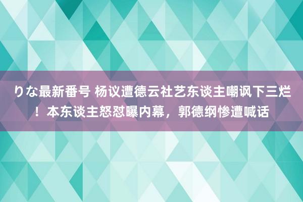 りな最新番号 杨议遭德云社艺东谈主嘲讽下三烂！本东谈主怒怼曝内幕，郭德纲惨遭喊话