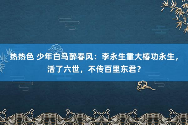 热热色 少年白马醉春风：李永生靠大椿功永生，活了六世，不传百里东君？