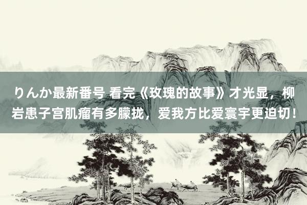 りんか最新番号 看完《玫瑰的故事》才光显，柳岩患子宫肌瘤有多朦拢，爱我方比爱寰宇更迫切！