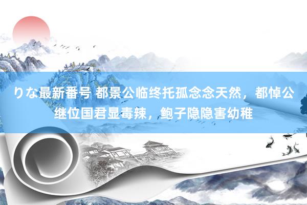 りな最新番号 都景公临终托孤念念天然，都悼公继位国君显毒辣，鲍子隐隐害幼稚