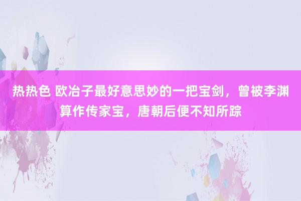 热热色 欧冶子最好意思妙的一把宝剑，曾被李渊算作传家宝，唐朝后便不知所踪