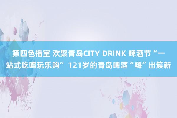 第四色播室 欢聚青岛CITY DRINK 啤酒节“一站式吃喝玩乐购” 121岁的青岛啤酒“嗨”出簇新