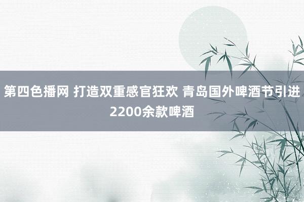 第四色播网 打造双重感官狂欢 青岛国外啤酒节引进2200余款啤酒