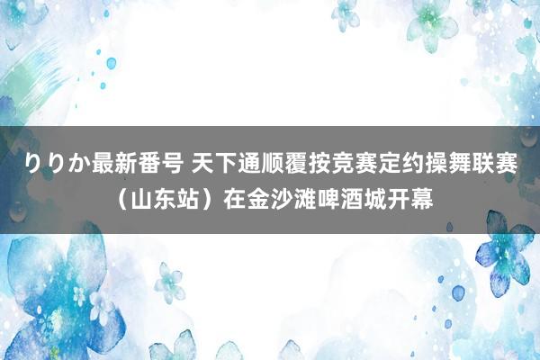 りりか最新番号 天下通顺覆按竞赛定约操舞联赛（山东站）在金沙滩啤酒城开幕