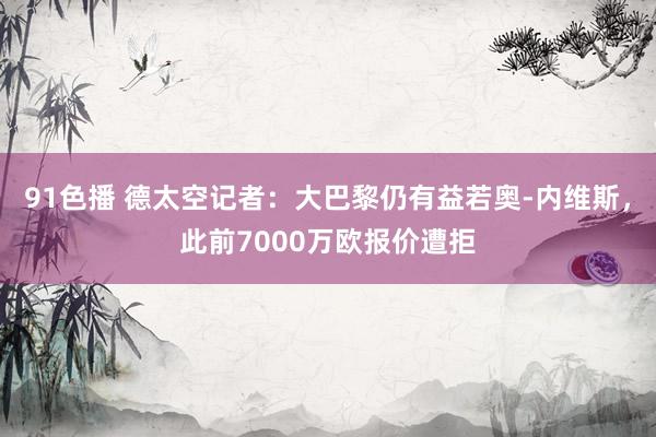 91色播 德太空记者：大巴黎仍有益若奥-内维斯，此前7000万欧报价遭拒