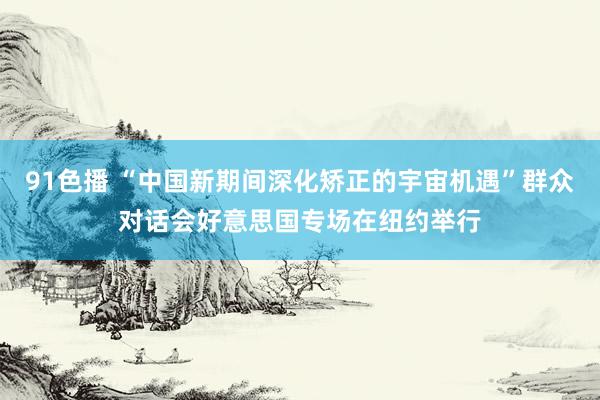 91色播 “中国新期间深化矫正的宇宙机遇”群众对话会好意思国专场在纽约举行