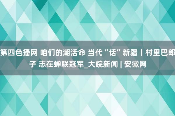 第四色播网 咱们的潮活命 当代“话”新疆｜村里巴郎子 志在蝉联冠军_大皖新闻 | 安徽网