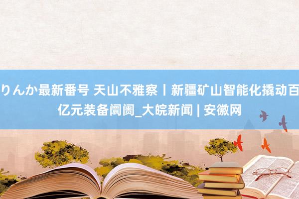 りんか最新番号 天山不雅察丨新疆矿山智能化撬动百亿元装备阛阓_大皖新闻 | 安徽网