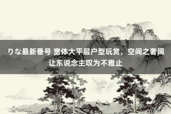 りな最新番号 宽体大平层户型玩赏，空间之奢阔让东说念主叹为不雅止