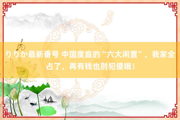 りりか最新番号 中国度庭的“六大闲置”，我家全占了，再有钱也别犯傻哦！