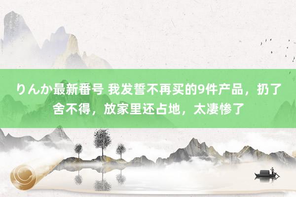 りんか最新番号 我发誓不再买的9件产品，扔了舍不得，放家里还占地，太凄惨了