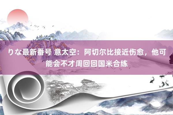 りな最新番号 意太空：阿切尔比接近伤愈，他可能会不才周回回国米合练