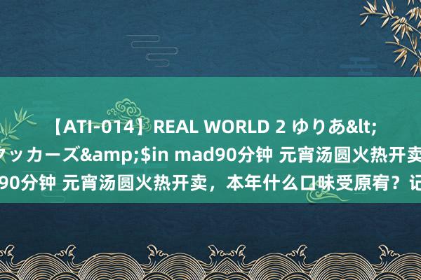 【ATI-014】REAL WORLD 2 ゆりあ</a>2004-08-26アタッカーズ&$in mad90分钟 元宵汤圆火热开卖，本年什么口味受原宥？记者造访