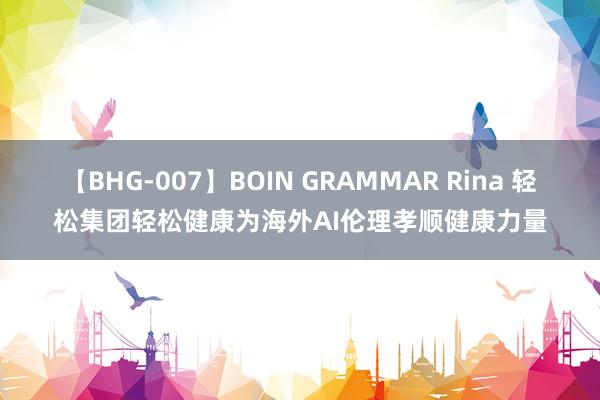 【BHG-007】BOIN GRAMMAR Rina 轻松集团轻松健康为海外AI伦理孝顺健康力量