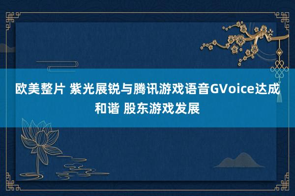 欧美整片 紫光展锐与腾讯游戏语音GVoice达成和谐 股东游戏发展