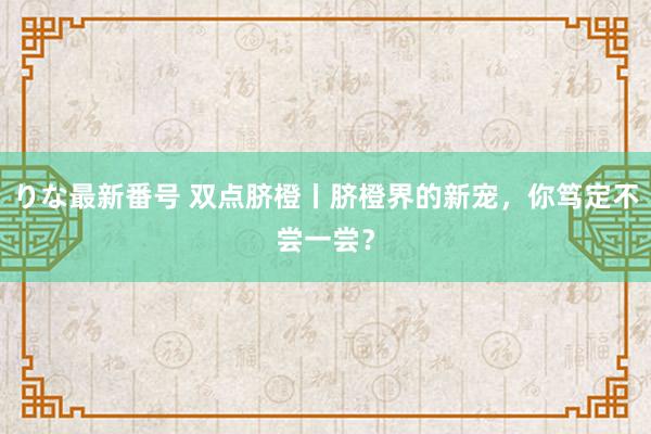 りな最新番号 双点脐橙丨脐橙界的新宠，你笃定不尝一尝？