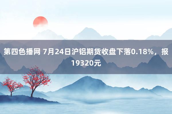 第四色播网 7月24日沪铝期货收盘下落0.18%，报19320元