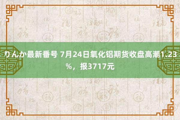 りんか最新番号 7月24日氧化铝期货收盘高潮1.23%，报3717元