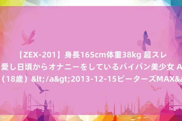 【ZEX-201】身長165cm体重38kg 超スレンダーボディでフェラ動画を愛し日頃からオナニーをしているパイパン美少女 AVデビュー りりか（18歳）</a>2013-12-15ピーターズMAX&$ピーターズMAX 116分钟 望岳谈｜高于寰宇0.8个百分点：“走在前、挑大梁”的山东担当