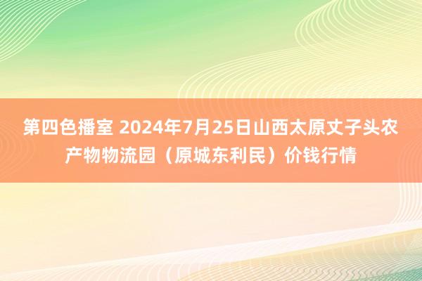 第四色播室 2024年7月25日山西太原丈子头农产物物流园（原城东利民）价钱行情