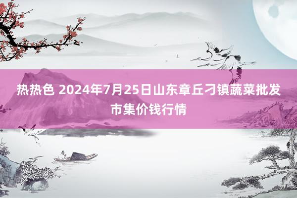 热热色 2024年7月25日山东章丘刁镇蔬菜批发市集价钱行情