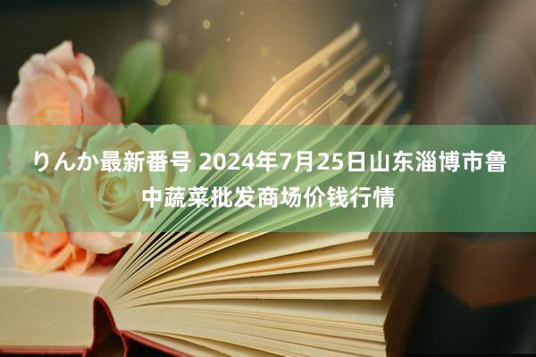 りんか最新番号 2024年7月25日山东淄博市鲁中蔬菜批发商场价钱行情