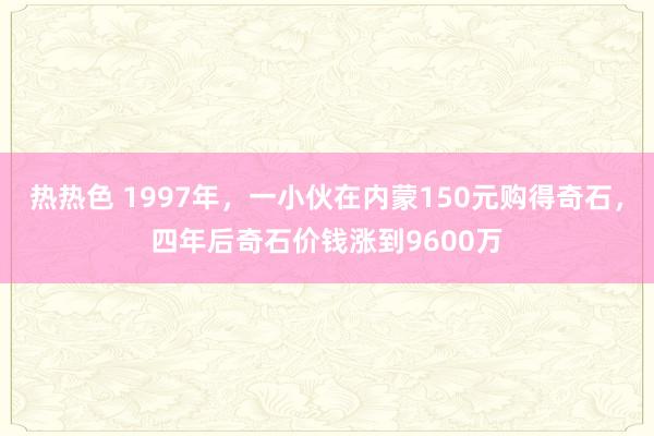 热热色 1997年，一小伙在内蒙150元购得奇石，四年后奇石价钱涨到9600万