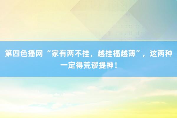 第四色播网 “家有两不挂，越挂福越薄”，这两种一定得荒谬提神！