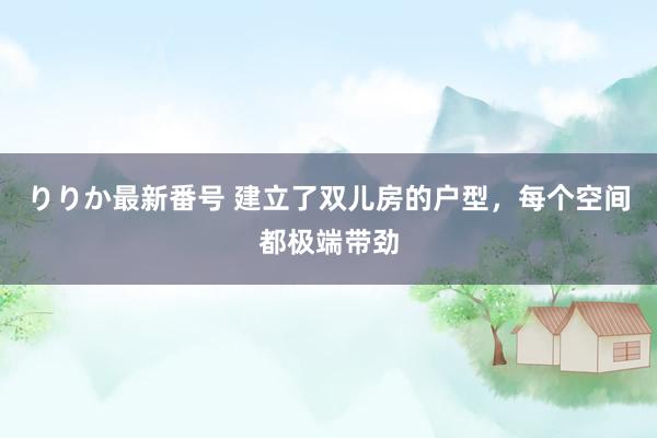 りりか最新番号 建立了双儿房的户型，每个空间都极端带劲