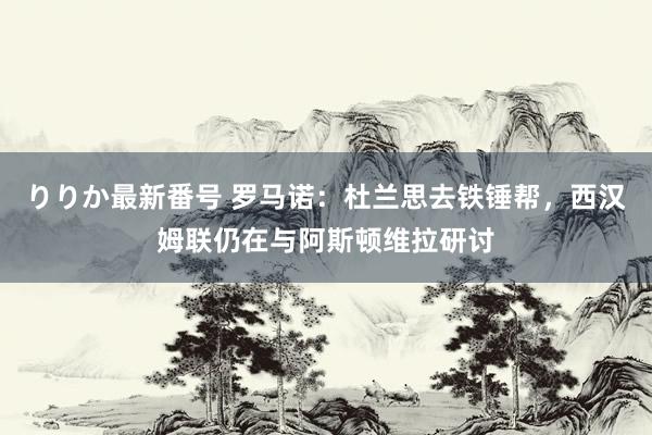 りりか最新番号 罗马诺：杜兰思去铁锤帮，西汉姆联仍在与阿斯顿维拉研讨