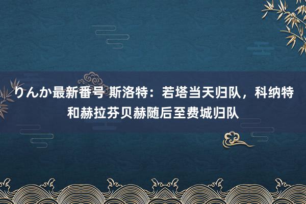 りんか最新番号 斯洛特：若塔当天归队，科纳特和赫拉芬贝赫随后至费城归队