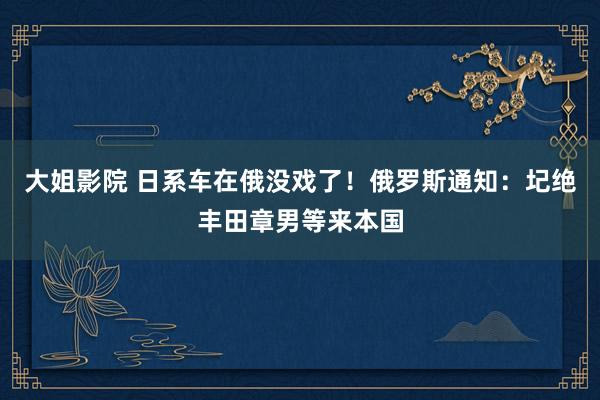 大姐影院 日系车在俄没戏了！俄罗斯通知：圮绝丰田章男等来本国