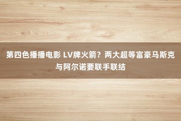 第四色播播电影 LV牌火箭？两大超等富豪马斯克与阿尔诺要联手联结