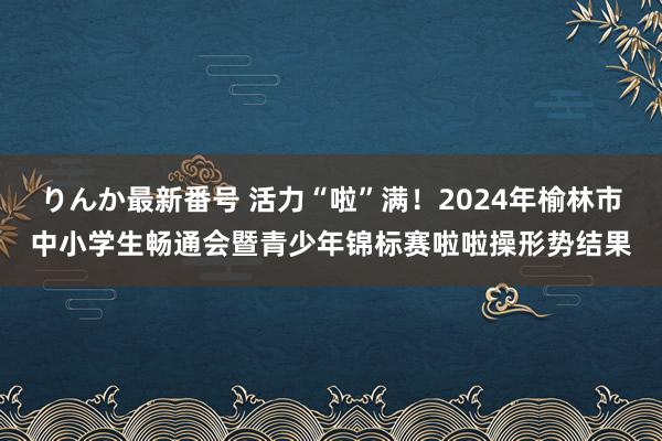 りんか最新番号 活力“啦”满！2024年榆林市中小学生畅通会暨青少年锦标赛啦啦操形势结果